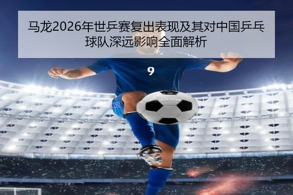 马龙2026年世乒赛复出表现及其对中国乒乓球队深远影响全面解析